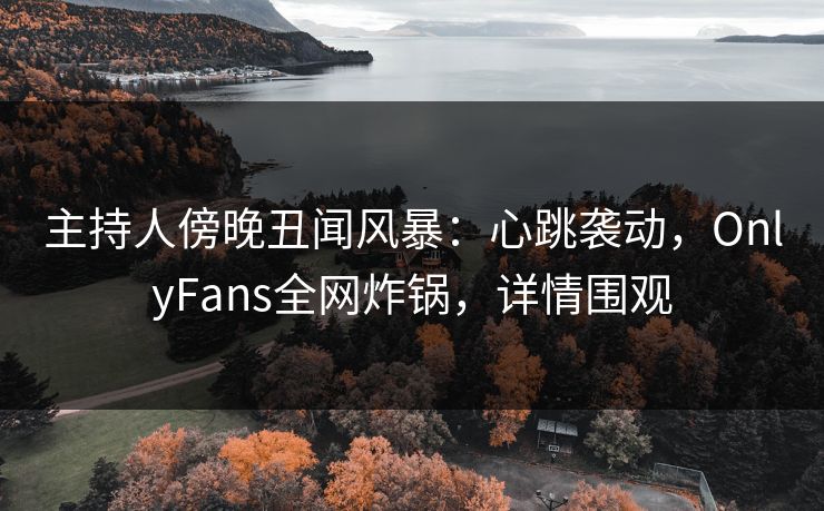 主持人傍晚丑闻风暴：心跳袭动，OnlyFans全网炸锅，详情围观