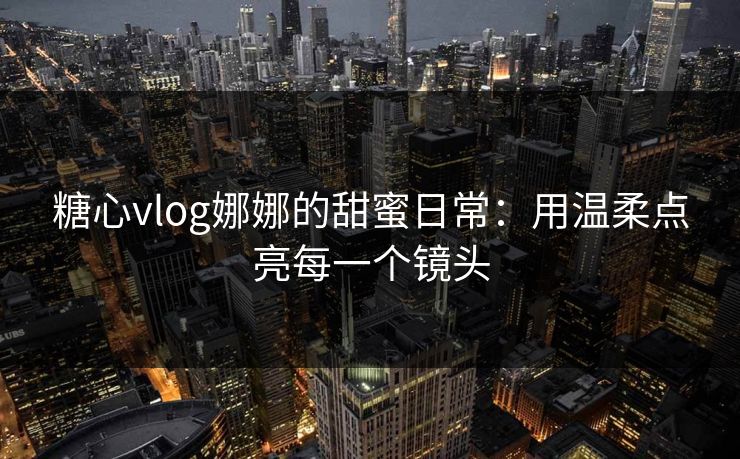 糖心vlog娜娜的甜蜜日常：用温柔点亮每一个镜头