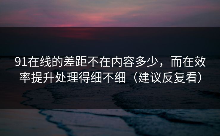 91在线的差距不在内容多少，而在效率提升处理得细不细（建议反复看）