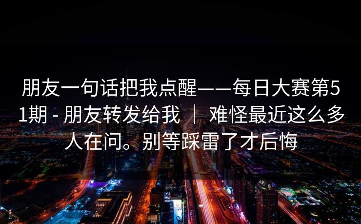 朋友一句话把我点醒——每日大赛第51期 - 朋友转发给我 ｜ 难怪最近这么多人在问。别等踩雷了才后悔