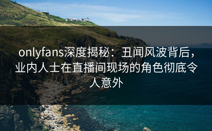 onlyfans深度揭秘：丑闻风波背后，业内人士在直播间现场的角色彻底令人意外