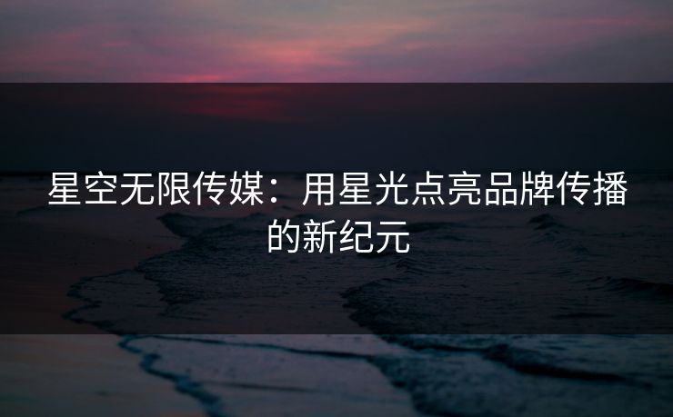 星空无限传媒：用星光点亮品牌传播的新纪元