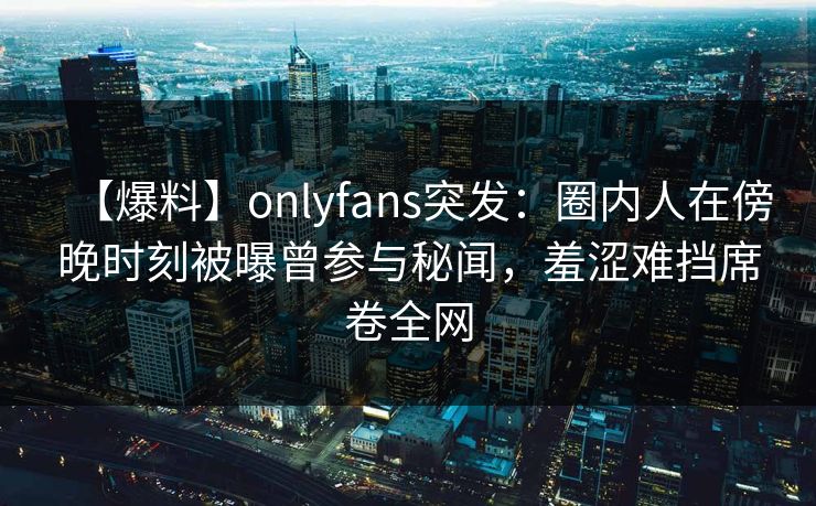 【爆料】onlyfans突发：圈内人在傍晚时刻被曝曾参与秘闻，羞涩难挡席卷全网