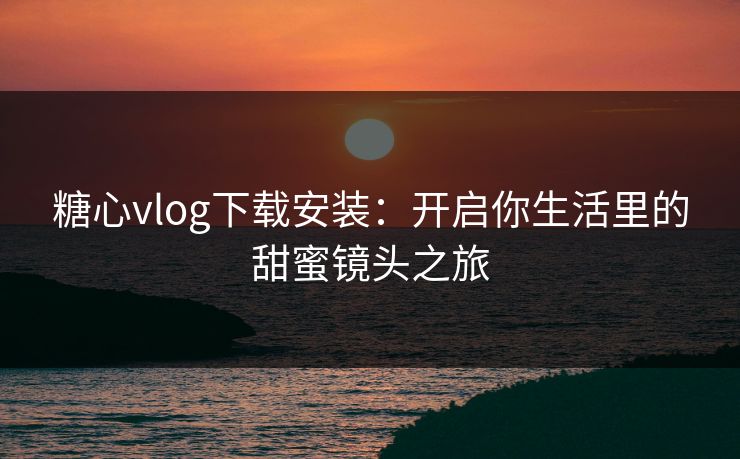 糖心vlog下载安装：开启你生活里的甜蜜镜头之旅