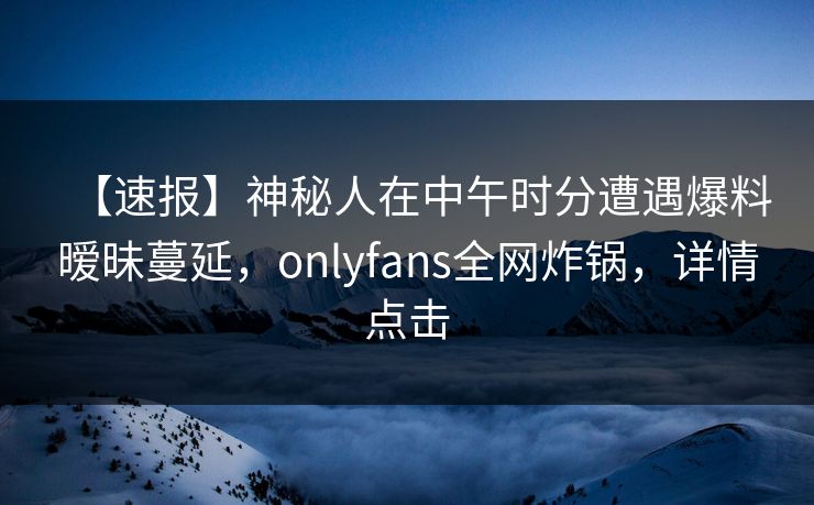 【速报】神秘人在中午时分遭遇爆料暧昧蔓延,onlyfans全网炸锅,详情点击 【速报】神秘人在中午时分遭遇爆料暧昧蔓延,onlyfans全网炸锅,详情点击