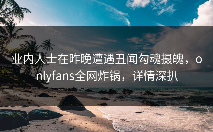 业内人士在昨晚遭遇丑闻勾魂摄魄，onlyfans全网炸锅，详情深扒