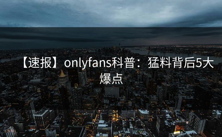 【速报】onlyfans科普:猛料背后5大爆点 【速报】onlyfans科普:猛料背后5大爆点