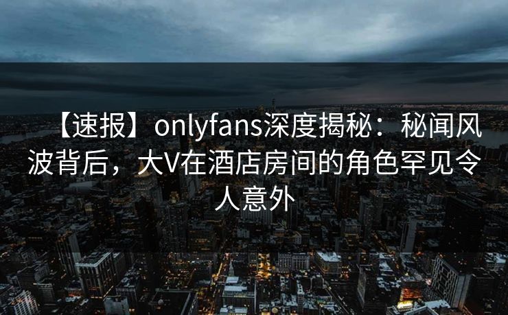 【速报】onlyfans深度揭秘:秘闻风波背后,大V在酒店房间的角色罕见令人意外 【速报】onlyfans深度揭秘:秘闻风波背后,大V在酒店房间的角色罕见令人意外