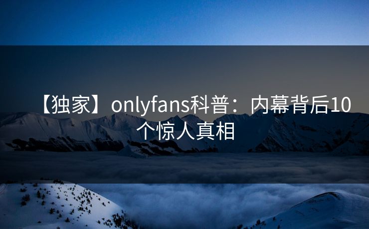 【独家】onlyfans科普：内幕背后10个惊人真相