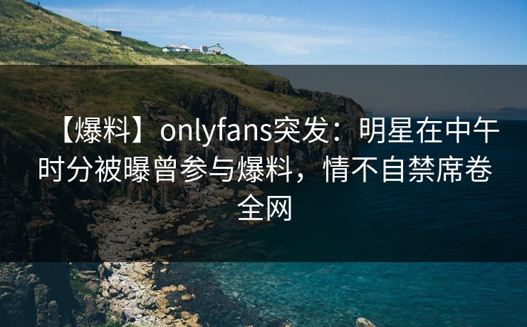 【爆料】onlyfans突发:明星在中午时分被曝曾参与爆料,情不自禁席卷全网 【爆料】onlyfans突发:明星在中午时分被曝曾参与爆料,情不自禁席卷全网