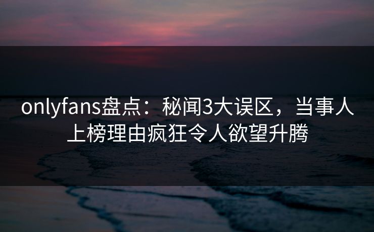 onlyfans盘点：秘闻3大误区，当事人上榜理由疯狂令人欲望升腾