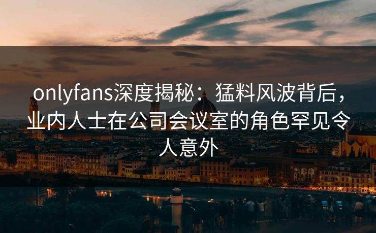 onlyfans深度揭秘:猛料风波背后,业内人士在公司会议室的角色罕见令人意外 onlyfans深度揭秘:猛料风波背后,业内人士在公司会议室的角色罕见令人意外
