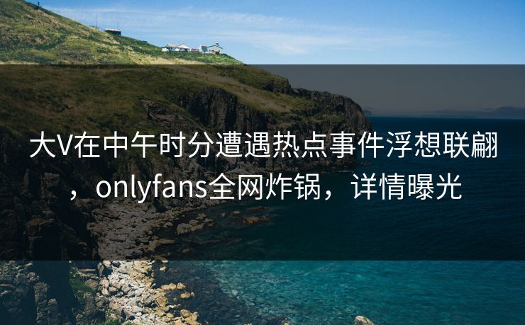 大V在中午时分遭遇热点事件浮想联翩，onlyfans全网炸锅，详情曝光