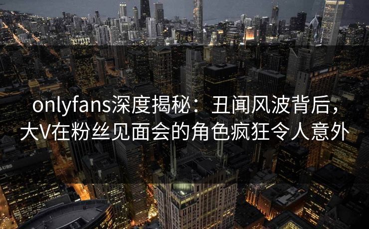 onlyfans深度揭秘:丑闻风波背后,大V在粉丝见面会的角色疯狂令人意外 onlyfans深度揭秘:丑闻风波背后,大V在粉丝见面会的角色疯狂令人意外