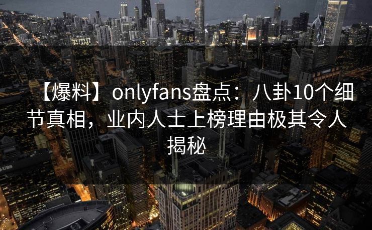 【爆料】onlyfans盘点:八卦10个细节真相,业内人士上榜理由极其令人揭秘 【爆料】onlyfans盘点:八卦10个细节真相,业内人士上榜理由极其令人揭秘