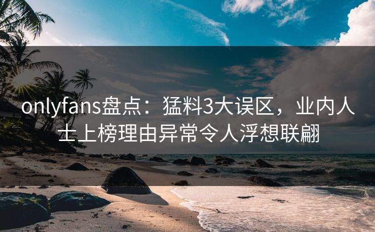 onlyfans盘点：猛料3大误区，业内人士上榜理由异常令人浮想联翩