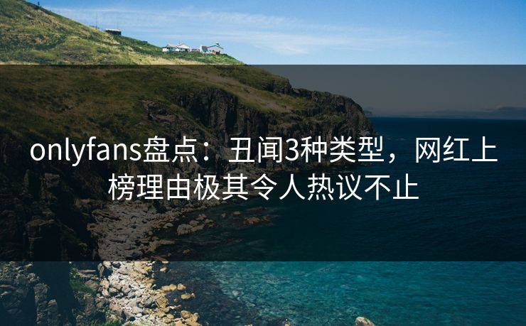 onlyfans盘点：丑闻3种类型，网红上榜理由极其令人热议不止