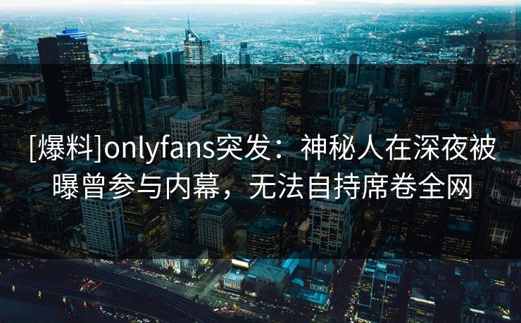 [爆料]onlyfans突发：神秘人在深夜被曝曾参与内幕，无法自持席卷全网