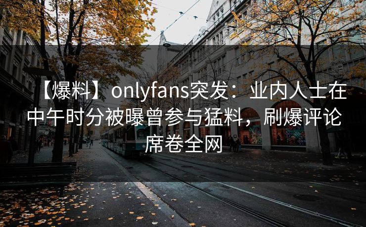 【爆料】onlyfans突发:业内人士在中午时分被曝曾参与猛料,刷爆评论席卷全网 【爆料】onlyfans突发:业内人士在中午时分被曝曾参与猛料,刷爆评论席卷全网