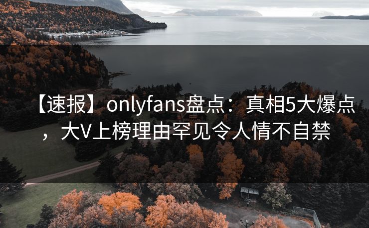 【速报】onlyfans盘点：真相5大爆点，大V上榜理由罕见令人情不自禁