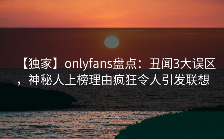 【独家】onlyfans盘点：丑闻3大误区，神秘人上榜理由疯狂令人引发联想