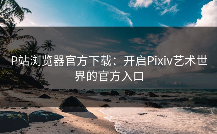 P站浏览器官方下载：开启Pixiv艺术世界的官方入口
