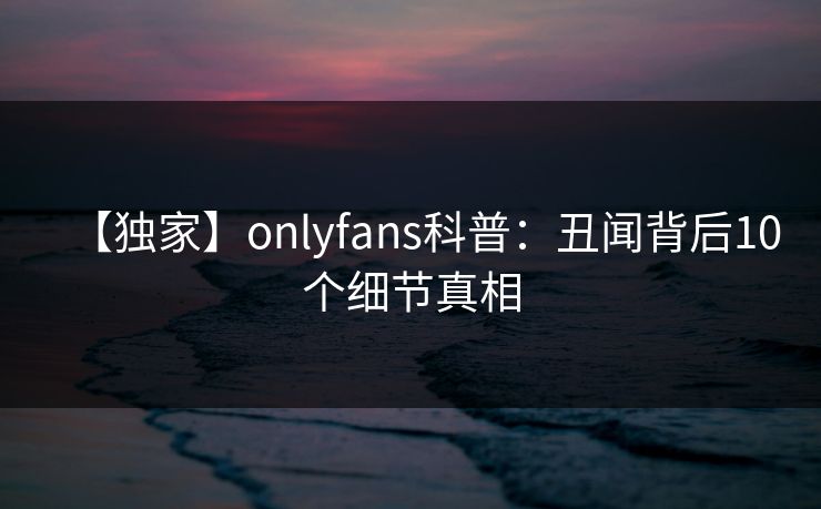 【独家】onlyfans科普：丑闻背后10个细节真相