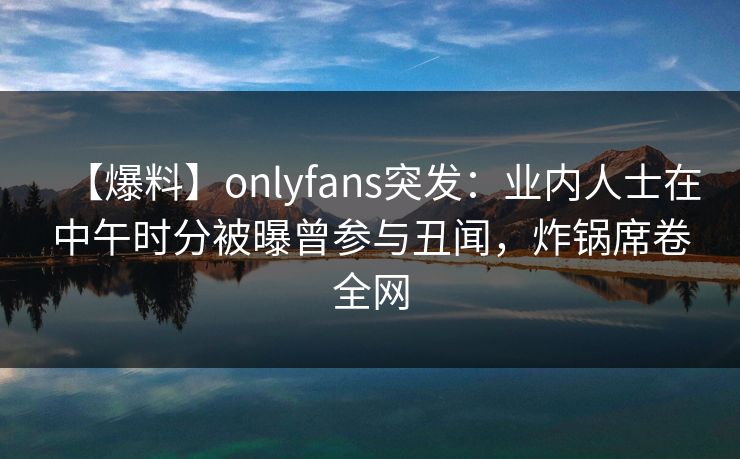 【爆料】onlyfans突发：业内人士在中午时分被曝曾参与丑闻，炸锅席卷全网