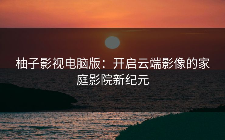 柚子影视电脑版：开启云端影像的家庭影院新纪元