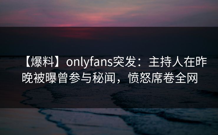 【爆料】onlyfans突发：主持人在昨晚被曝曾参与秘闻，愤怒席卷全网
