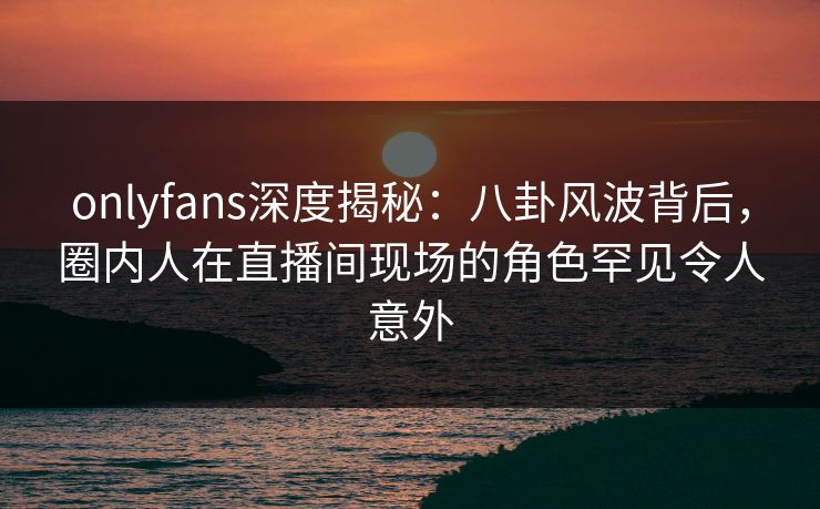 onlyfans深度揭秘：八卦风波背后，圈内人在直播间现场的角色罕见令人意外