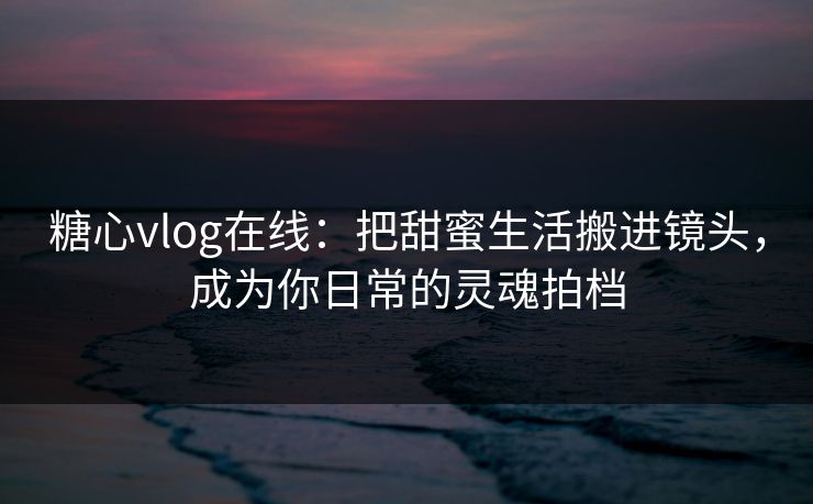糖心vlog在线：把甜蜜生活搬进镜头，成为你日常的灵魂拍档