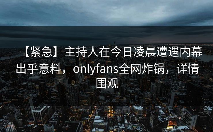 【紧急】主持人在今日凌晨遭遇内幕出乎意料，onlyfans全网炸锅，详情围观