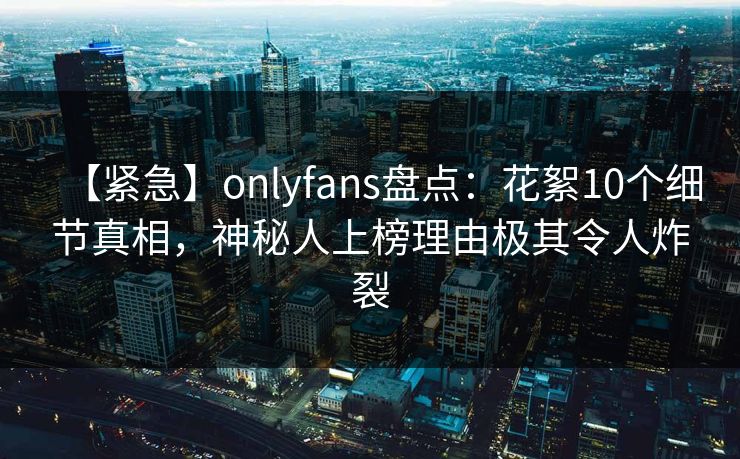 【紧急】onlyfans盘点:花絮10个细节真相,神秘人上榜理由极其令人炸裂 【紧急】onlyfans盘点:花絮10个细节真相,神秘人上榜理由极其令人炸裂