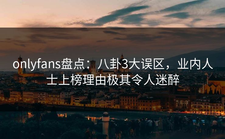 onlyfans盘点：八卦3大误区，业内人士上榜理由极其令人迷醉