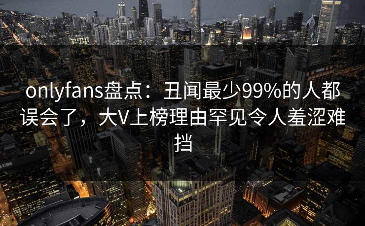 onlyfans盘点：丑闻最少99%的人都误会了，大V上榜理由罕见令人羞涩难挡