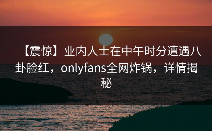 【震惊】业内人士在中午时分遭遇八卦脸红，onlyfans全网炸锅，详情揭秘