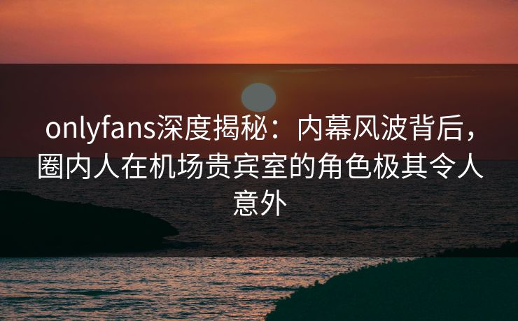 onlyfans深度揭秘：内幕风波背后，圈内人在机场贵宾室的角色极其令人意外