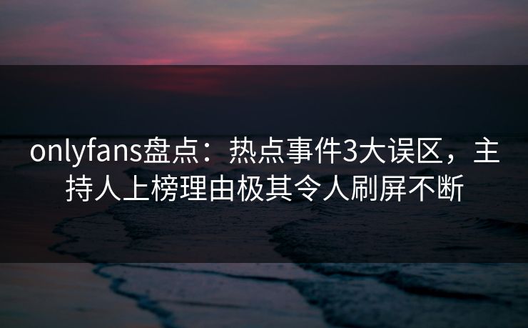 onlyfans盘点:热点事件3大误区,主持人上榜理由极其令人刷屏不断 onlyfans盘点:热点事件3大误区,主持人上榜理由极其令人刷屏不断