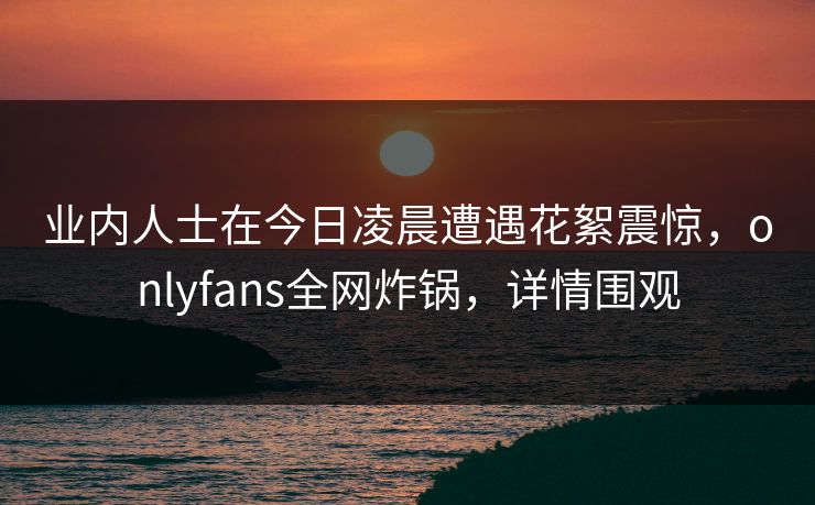 业内人士在今日凌晨遭遇花絮震惊,onlyfans全网炸锅,详情围观 业内人士在今日凌晨遭遇花絮震惊,onlyfans全网炸锅,详情围观