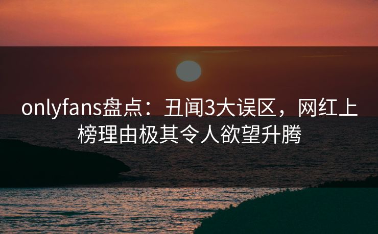 onlyfans盘点：丑闻3大误区，网红上榜理由极其令人欲望升腾