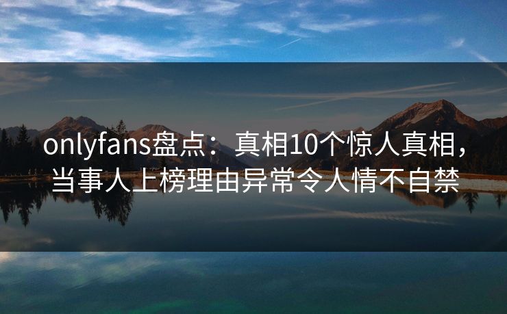 onlyfans盘点：真相10个惊人真相，当事人上榜理由异常令人情不自禁