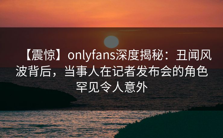 【震惊】onlyfans深度揭秘：丑闻风波背后，当事人在记者发布会的角色罕见令人意外
