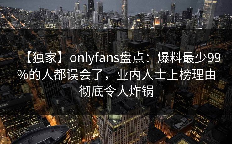 【独家】onlyfans盘点：爆料最少99%的人都误会了，业内人士上榜理由彻底令人炸锅