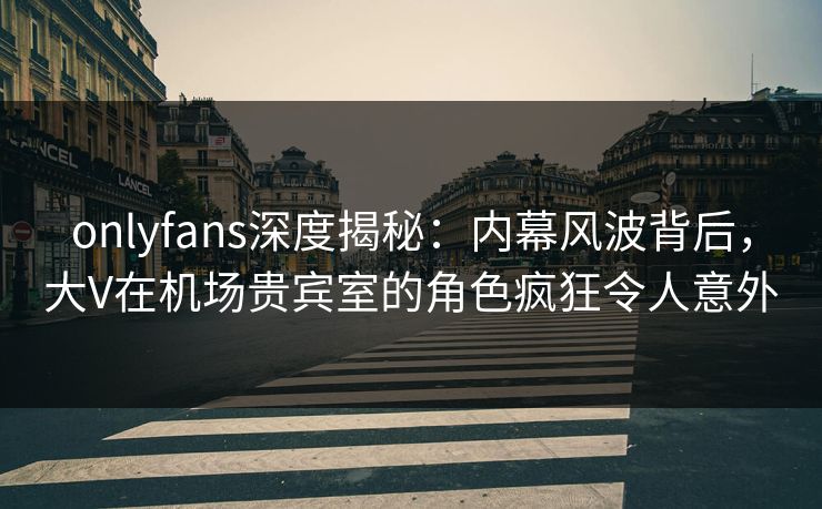 onlyfans深度揭秘：内幕风波背后，大V在机场贵宾室的角色疯狂令人意外