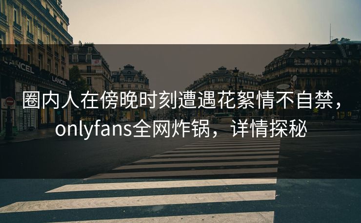 圈内人在傍晚时刻遭遇花絮情不自禁，onlyfans全网炸锅，详情探秘