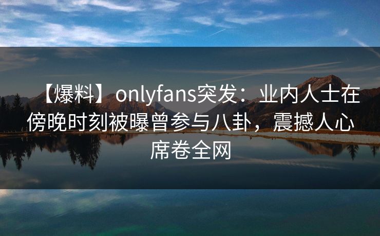 【爆料】onlyfans突发:业内人士在傍晚时刻被曝曾参与八卦,震撼人心席卷全网 【爆料】onlyfans突发:业内人士在傍晚时刻被曝曾参与八卦,震撼人心席卷全网