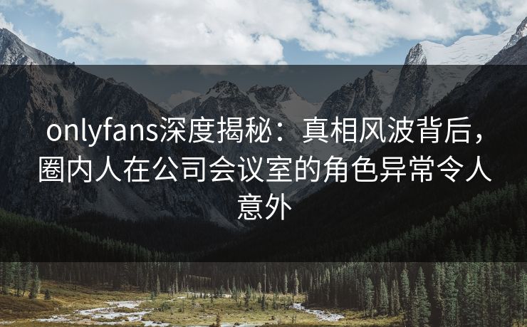 onlyfans深度揭秘：真相风波背后，圈内人在公司会议室的角色异常令人意外