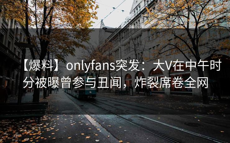 【爆料】onlyfans突发:大V在中午时分被曝曾参与丑闻,炸裂席卷全网 【爆料】onlyfans突发:大V在中午时分被曝曾参与丑闻,炸裂席卷全网