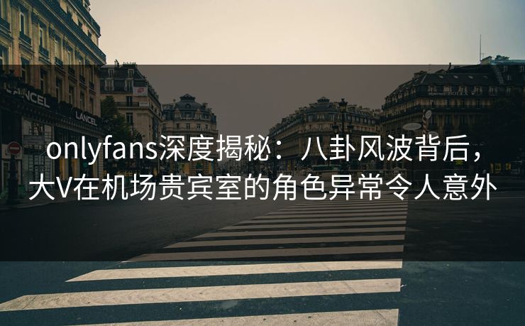 onlyfans深度揭秘：八卦风波背后，大V在机场贵宾室的角色异常令人意外